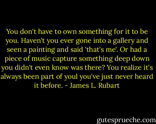 You don't have to own something for it to be you. Haven't you ever gone into a gallery and seen a painting and said 'that's me'. Or had a piece of music capture something deep down you didn't even know was there? You realize it's always been part of youl you've just never heard it before. - James L. Rubart