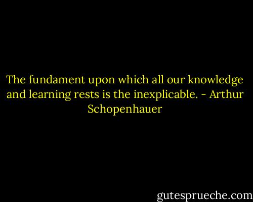 The fundament upon which all our knowledge and learning rests is the inexplicable. - Arthur Schopenhauer