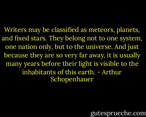Writers may be classified as meteors, planets, and fixed stars. They belong not to one system, one nation only, but to the universe. And just because they are so very far away, it is usually many years before their light is visible to the inhabitants of this earth. - Arthur Schopenhauer