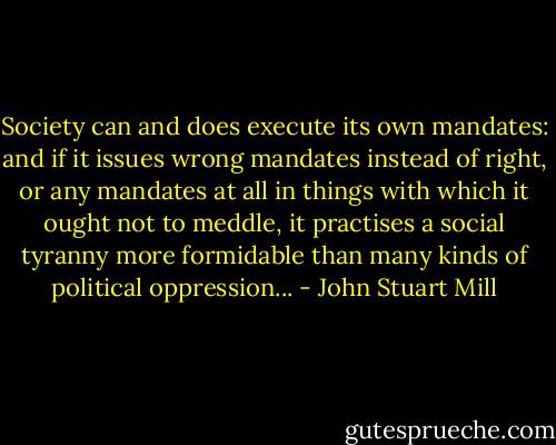 Society can and does execute its own mandates: and if it issues wrong mandates instead of right, or any mandates at all in things with which it ought not to meddle, it practises a social tyranny more formidable than many kinds of political oppression... - John Stuart Mill