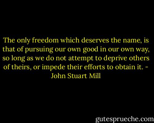 The only freedom which deserves the name, is that of pursuing our own good in our own way, so long as we do not attempt to deprive others of theirs, or impede their efforts to obtain it. - John Stuart Mill
