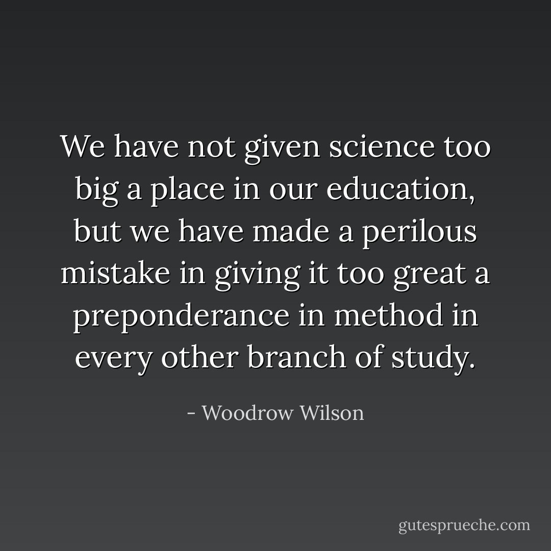 We have not given science too big a place in our education, but we have made a perilous mistake in giving it too great a preponderance in method in every other branch of study. - Woodrow Wilson