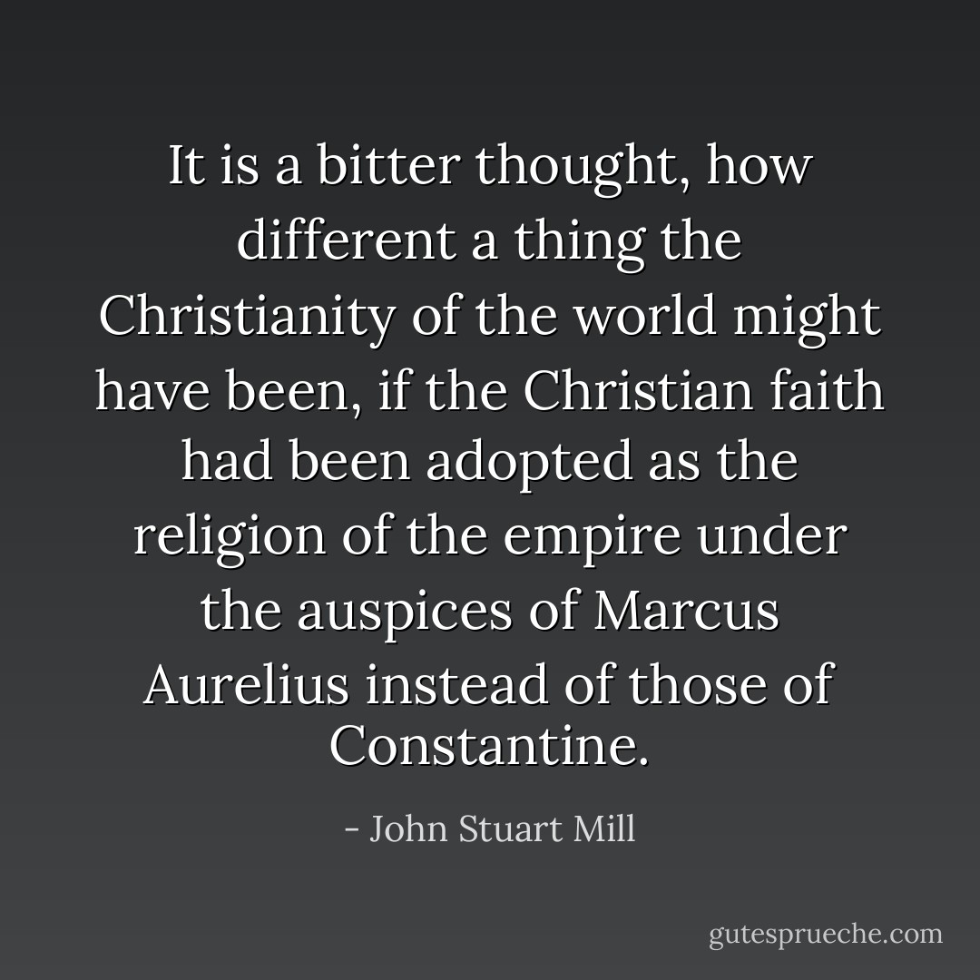 It is a bitter thought, how different a thing the Christianity of the world might have been, if the Christian faith had been adopted as the religion of the empire under the auspices of Marcus Aurelius instead of those of Constantine. - John Stuart Mill