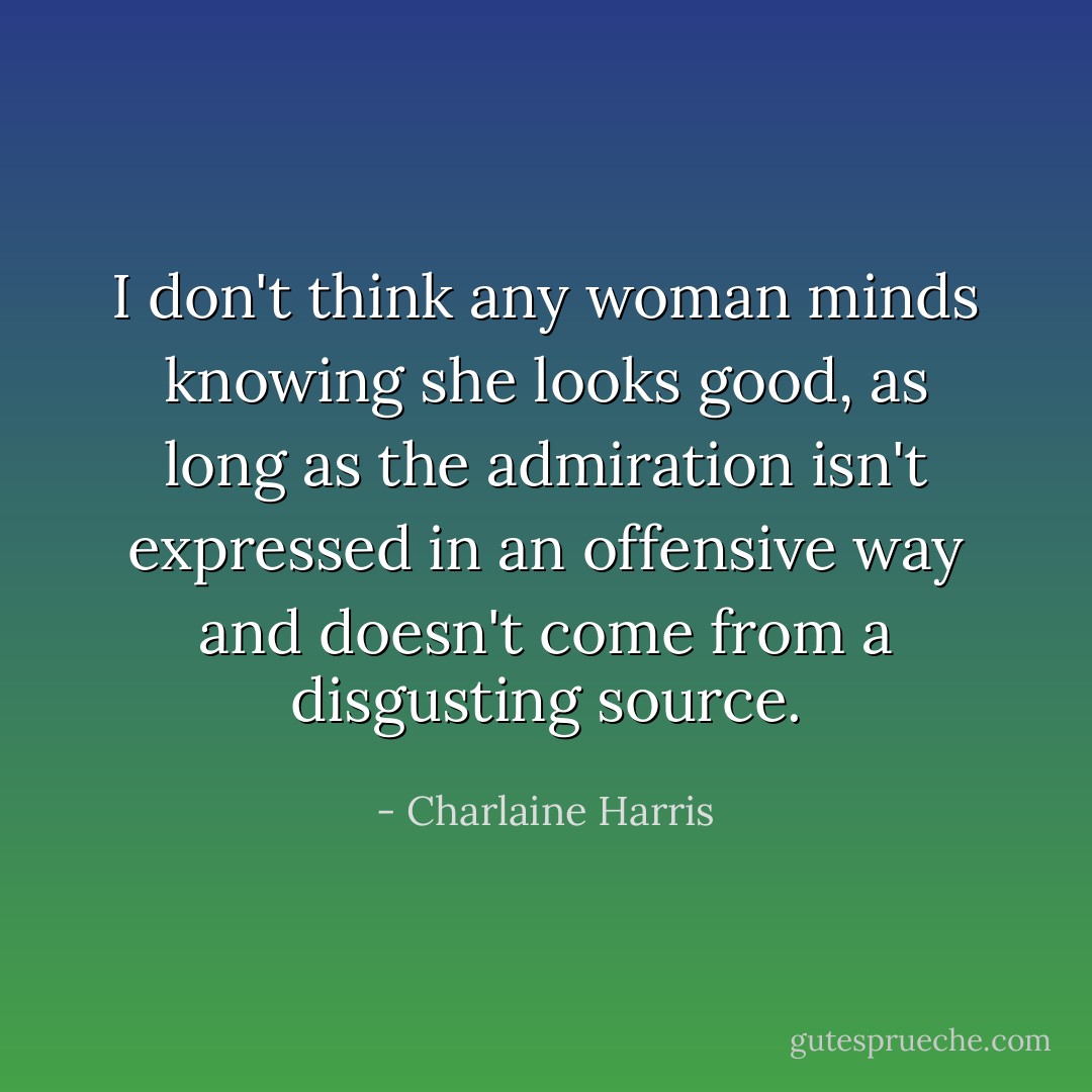 I don't think any woman minds knowing she looks good, as long as the admiration isn't expressed in an offensive way and doesn't come from a disgusting source. - Charlaine Harris