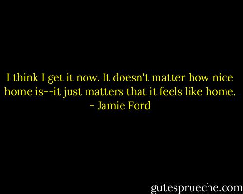 I think I get it now. It doesn't matter how nice home is--it just matters that it feels like home. - Jamie Ford