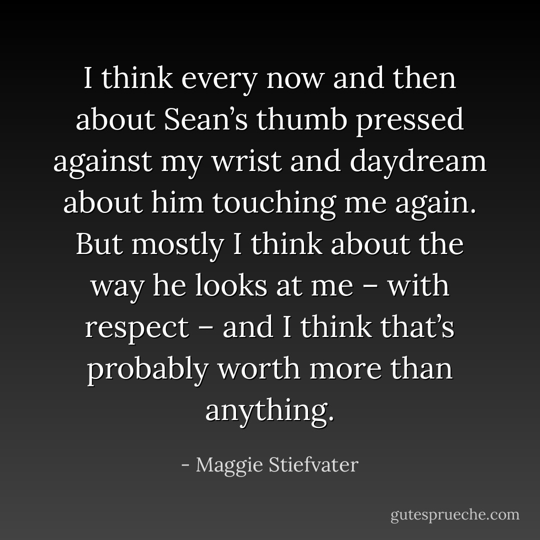 I think every now and then about Sean’s thumb pressed against my wrist and daydream about him touching me again. But mostly I think about the way he looks at me – with respect – and I think that’s probably worth more than anything. - Maggie Stiefvater
