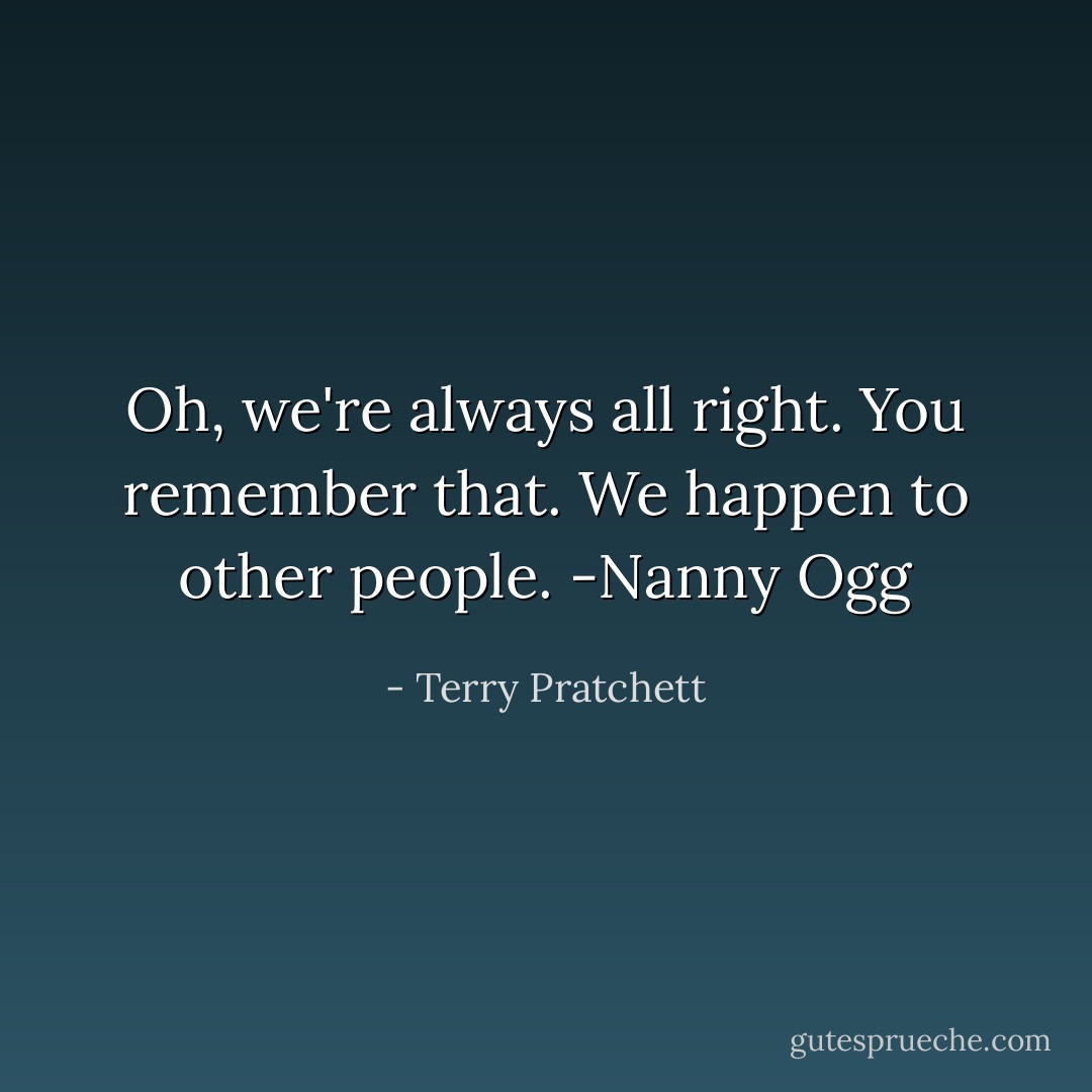 Oh, <i>we're</i> always all right. You remember that. We happen to other people.<br />-Nanny Ogg - Terry Pratchett