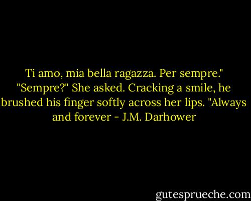 Ti amo, mia bella ragazza. Per sempre." "Sempre?" She asked. Cracking a smile, he brushed his finger softly across her lips. "Always and forever - J.M. Darhower