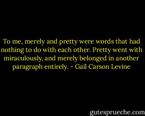 To me, merely and pretty were words that had nothing to do with each other. Pretty went with miraculously, and merely belonged in another paragraph entirely. - Gail Carson Levine