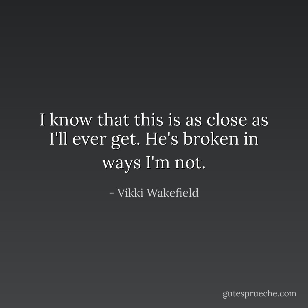 I know that this is as close as I'll ever get. He's broken in ways I'm not. - Vikki Wakefield