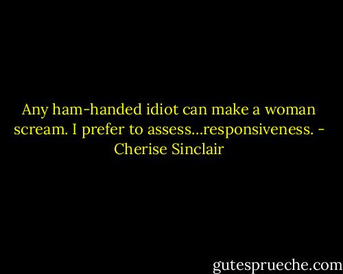 Any ham-handed idiot can make a woman scream. I prefer to assess…responsiveness. - Cherise Sinclair