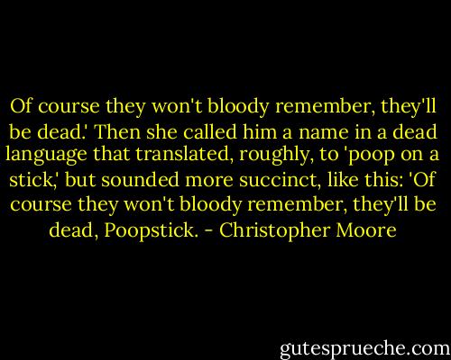Of course they won't bloody remember, they'll be dead.' Then she called him a name in a dead language that translated, roughly, to 'poop on a stick,' but sounded more succinct, like this: 'Of course they won't bloody remember, they'll be dead, Poopstick. - Christopher Moore