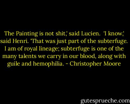 The Painting is not shit,' said Lucien.<br /><br />'I know,' said Henri. 'That was just part of the subterfuge. I am of royal lineage; subterfuge is one of the many talents we carry in our blood, along with guile and hemophilia. - Christopher Moore