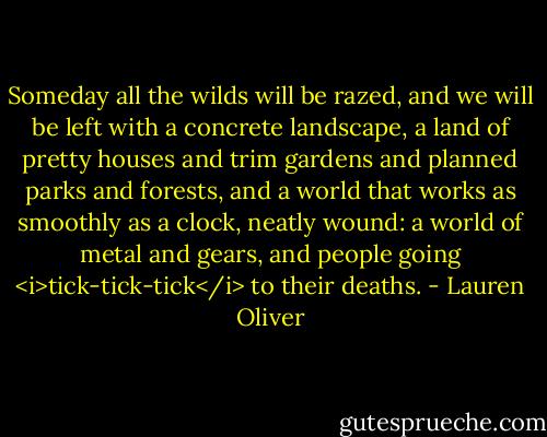 Someday all the wilds will be razed, and we will be left with a concrete landscape, a land of pretty houses and trim gardens and planned parks and forests, and a world that works as smoothly as a clock, neatly wound: a world of metal and gears, and people going <i>tick-tick-tick</i> to their deaths. - Lauren Oliver