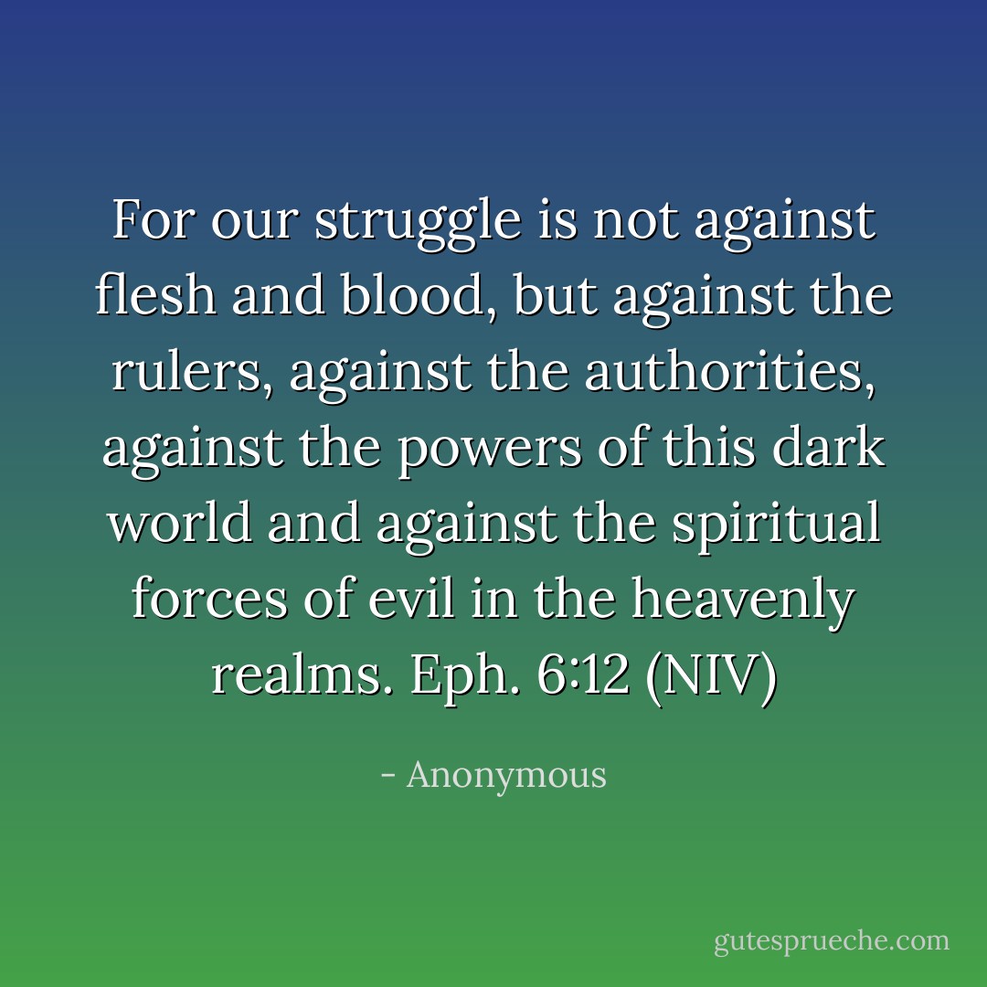 For our struggle is not against flesh and blood, but against the rulers, against the authorities, against the powers of this dark world and against the spiritual forces of evil in the heavenly realms. Eph. 6:12 (NIV) - Anonymous
