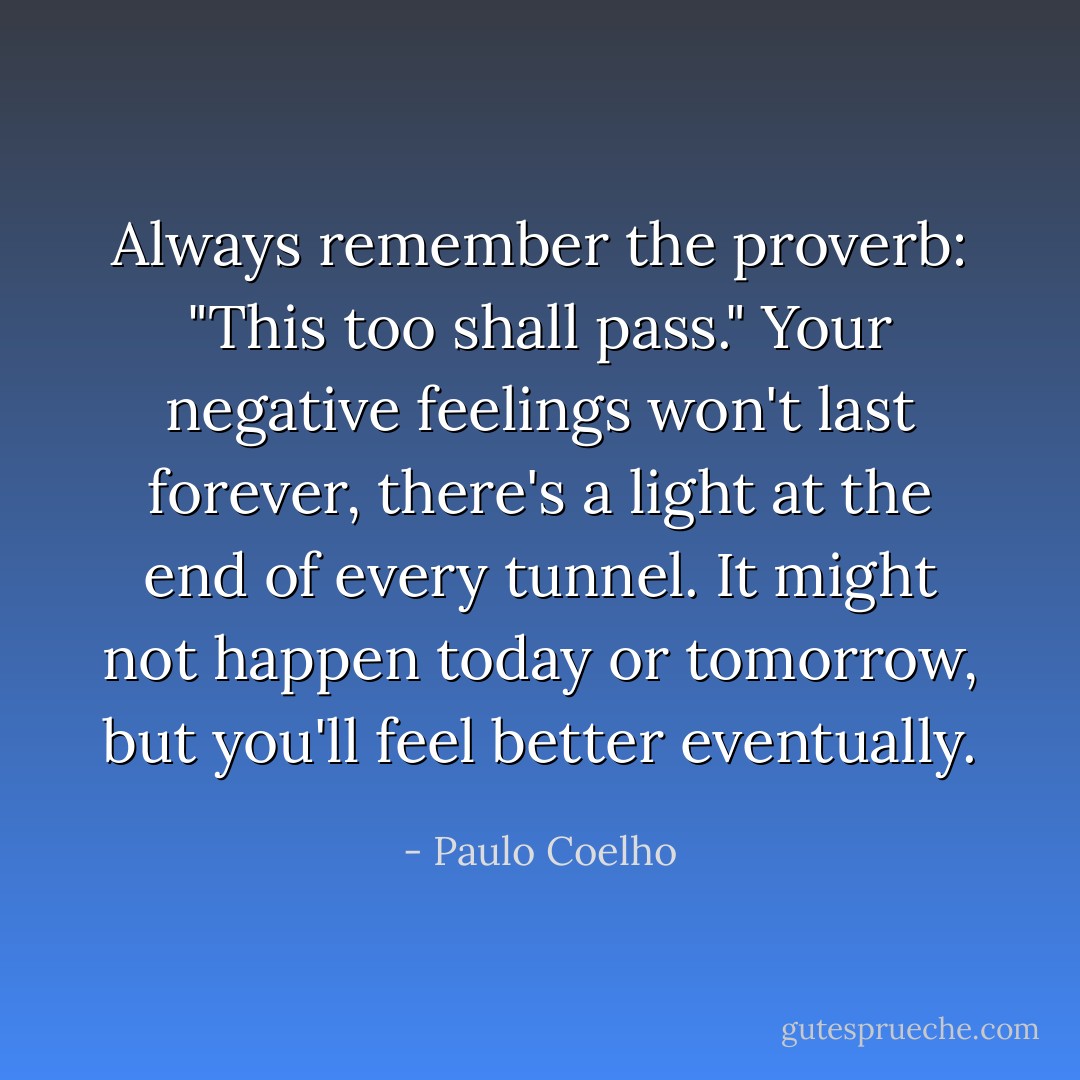 Always remember the proverb: "This too shall pass." Your negative feelings won't last forever, there's a light at the end of every tunnel. It might not happen today or tomorrow, but you'll feel better eventually. - Paulo Coelho