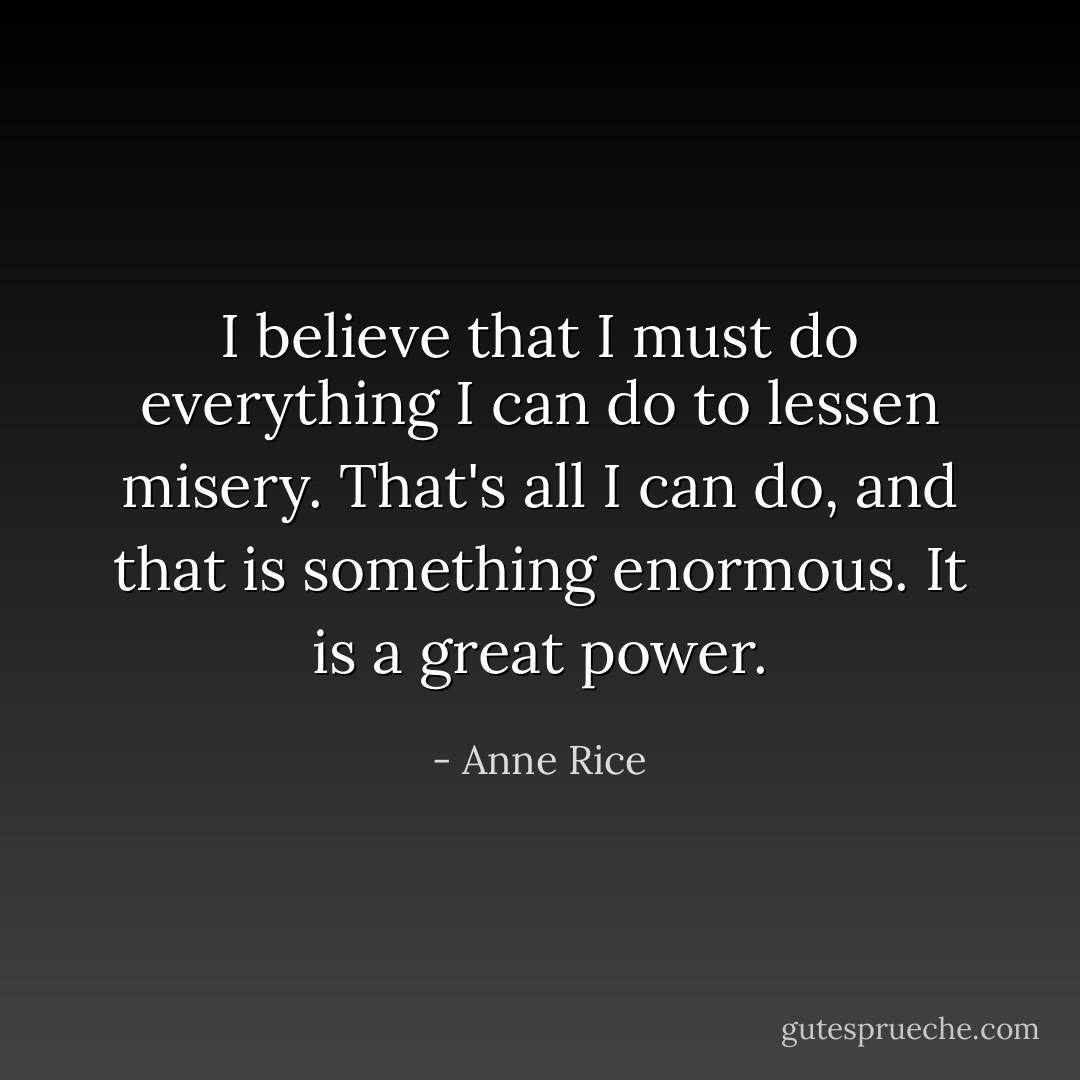 I believe that I must do everything I can do to lessen misery. That's all I can do, and that is something enormous. It is a great power. - Anne Rice