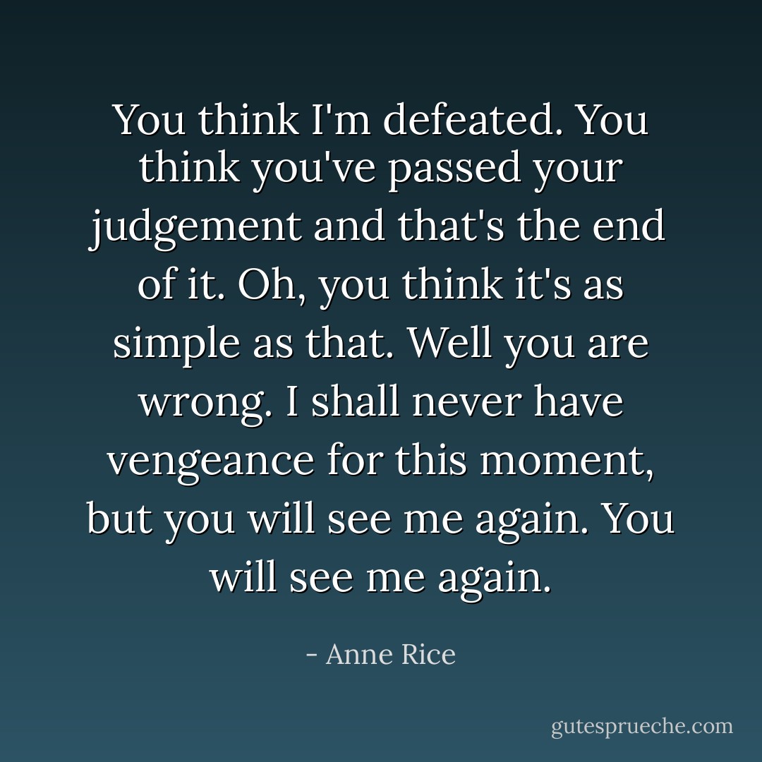 You think I'm defeated. You think you've passed your judgement and that's the end of it. Oh, you think it's as simple as that. Well you are wrong. I shall never have vengeance for this moment, but you will see me again. You will see me again. - Anne Rice