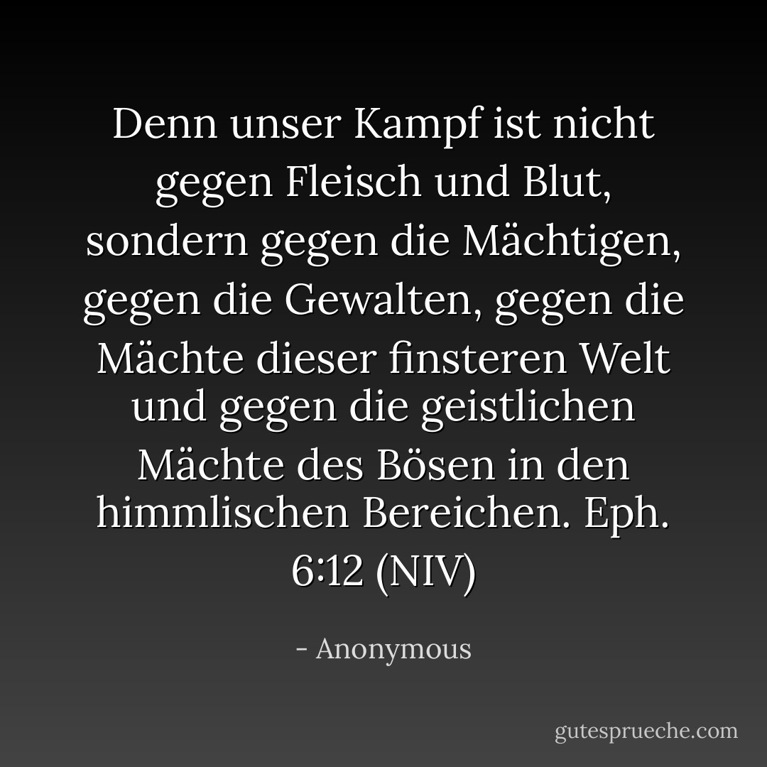 Denn unser Kampf ist nicht gegen Fleisch und Blut, sondern gegen die Mächtigen, gegen die Gewalten, gegen die Mächte dieser finsteren Welt und gegen die geistlichen Mächte des Bösen in den himmlischen Bereichen. Eph. 6:12 (NIV) - Anonymous<