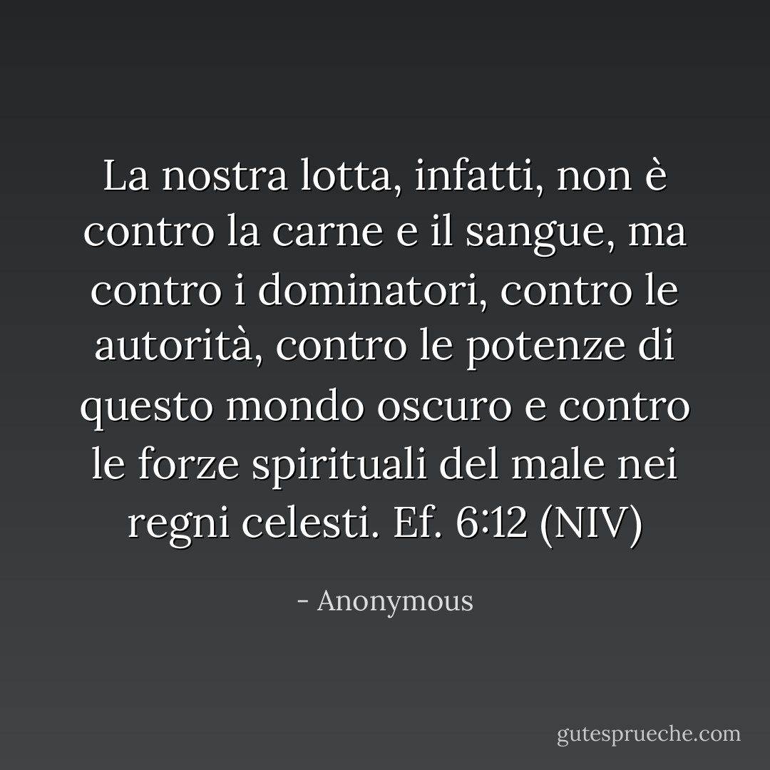 La nostra lotta, infatti, non è contro la carne e il sangue, ma contro i dominatori, contro le autorità, contro le potenze di questo mondo oscuro e contro le forze spirituali del male nei regni celesti. Ef. 6:12 (NIV) - Anonymous