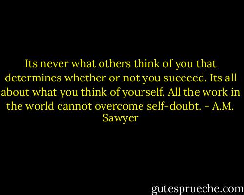 Its never what others think of you that determines whether or not you succeed. Its all about what you think of yourself. All the work in the world cannot overcome self-doubt. - A.M. Sawyer