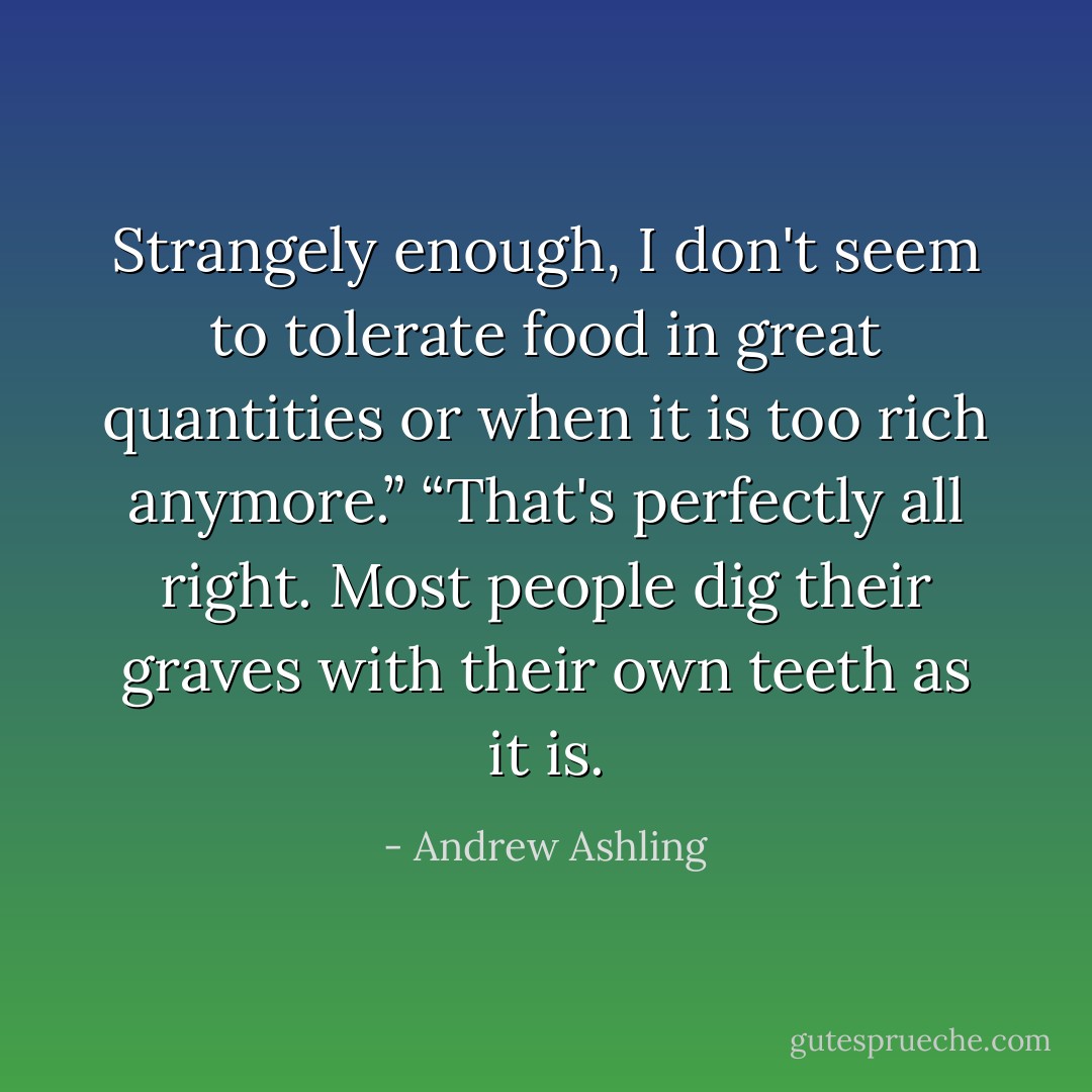 Strangely enough, I don't seem to tolerate food in great quantities or when it is too rich anymore.”<br />“That's perfectly all right. Most people dig their graves with their own teeth as it is. - Andrew Ashling