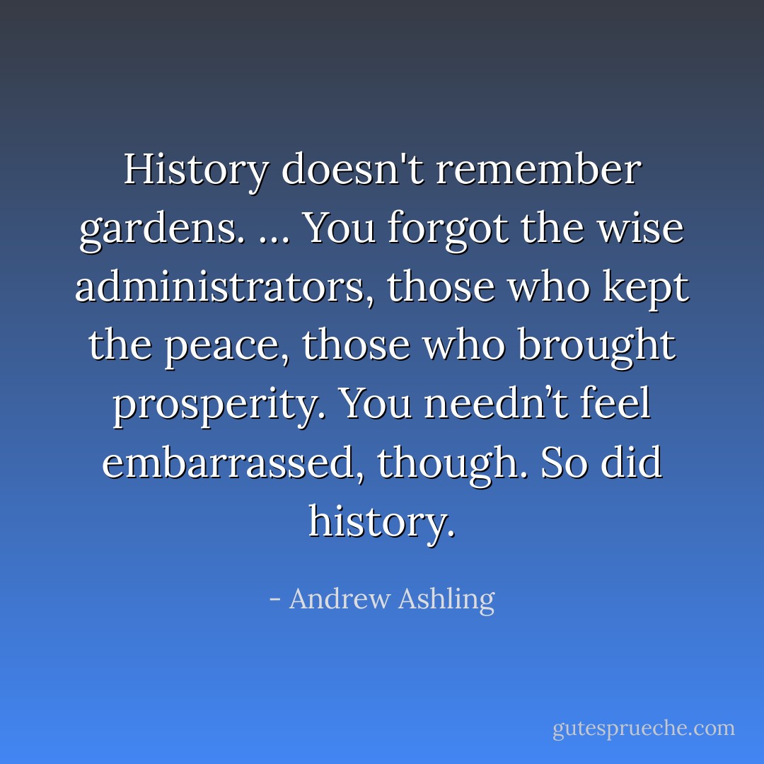 History doesn't remember gardens.<br />…<br />You forgot the wise administrators, those who kept the peace, those who brought prosperity. You needn’t feel embarrassed, though. So did history. - Andrew Ashling