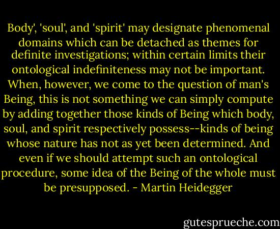 Body', 'soul', and 'spirit' may designate phenomenal domains which can be detached as themes for definite investigations; within certain limits their ontological indefiniteness may not be important. When, however, we come to the question of man's Being, this is not something we can simply compute by adding together those kinds of Being which body, soul, and spirit respectively possess--kinds of being whose nature has not as yet been determined. And even if we should attempt such an ontological procedure, some idea of the Being of the whole must be presupposed. - Martin Heidegger