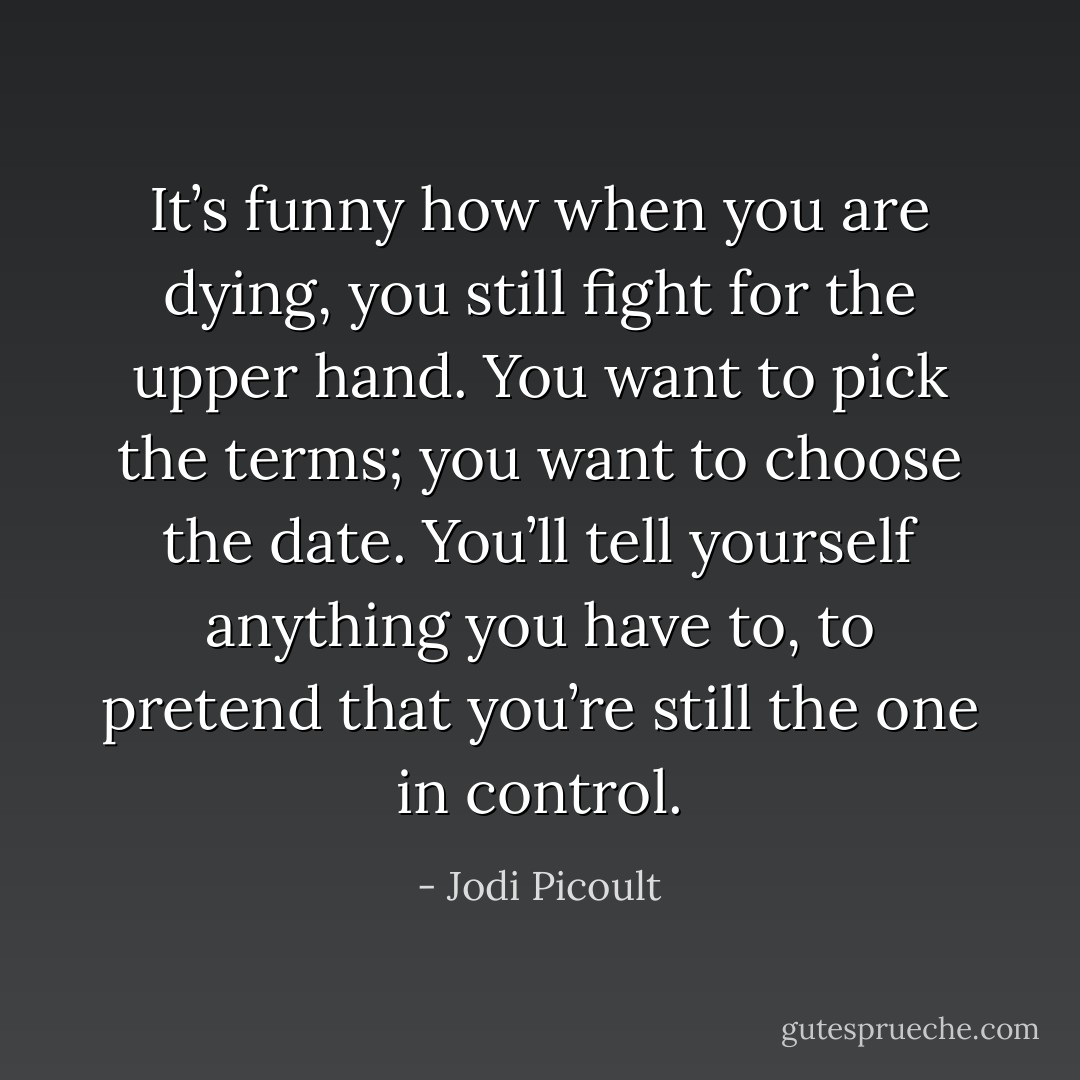 It’s funny how when you are dying, you still fight for the upper hand. You want to pick the terms; you want to choose the date. You’ll tell yourself anything you have to, to pretend that you’re still the one in control. - Jodi Picoult