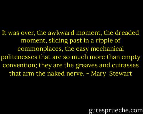 It was over, the awkward moment, the dreaded moment, sliding past in a ripple of commonplaces, the easy mechanical politenesses that are so much more than empty convention; they are the greaves and cuirasses that arm the naked nerve. - Mary  Stewart