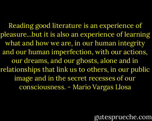 ‎Reading good literature is an experience of pleasure...but it is also an experience of learning what and how we are, in our human integrity and our human imperfection, with our actions, our dreams, and our ghosts, alone and in relationships that link us to others, in our public image and in the secret recesses of our consciousness. - Mario Vargas Llosa