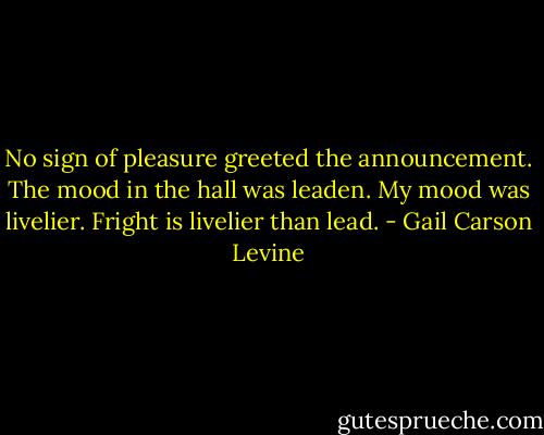 No sign of pleasure greeted the announcement. The mood in the hall was leaden.<br />My mood was livelier. Fright is livelier than lead. - Gail Carson Levine
