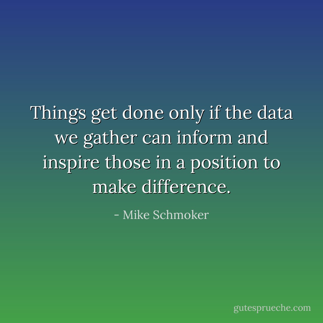 Things get done only if the data we gather can inform and inspire those in a position to make difference. - Mike Schmoker