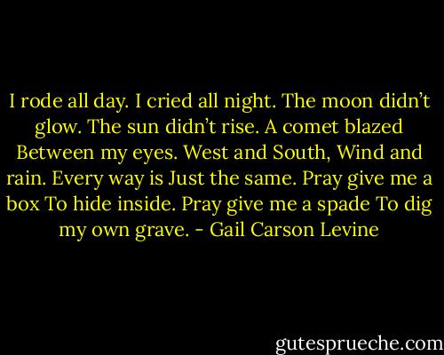 I rode all day.<br />I cried all night.<br />The moon didn’t glow.<br />The sun didn’t rise.<br />A comet blazed<br />Between my eyes.<br />West and South,<br />Wind and rain.<br />Every way is<br />Just the same.<br />Pray give me a box<br />To hide inside.<br />Pray give me a spade<br />To dig my own grave. - Gail Carson Levine