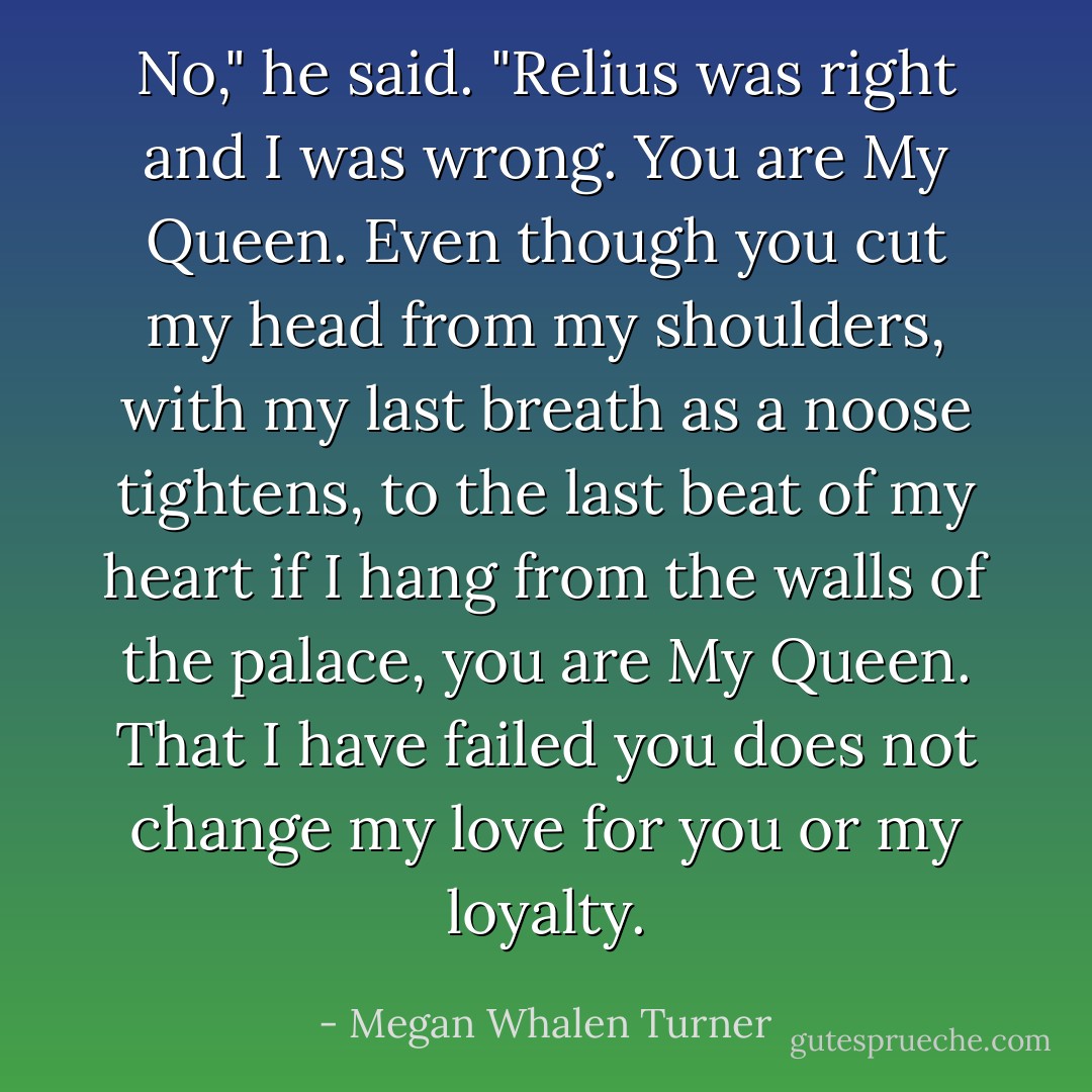 No," he said. "Relius was right and I was wrong. You are My Queen. Even though you cut my head from my shoulders, with my last breath as a noose tightens, to the last beat of my heart if I hang from the walls of the palace, you are My Queen. That I have failed you does not change my love for you or my loyalty. - Megan Whalen Turner