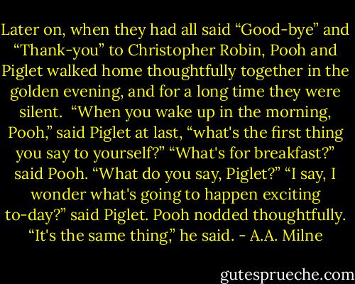 Later on, when they had all said “Good-bye” and “Thank-you” to Christopher Robin, Pooh and Piglet walked home thoughtfully together in the golden evening, and for a long time they were silent. <br />“When you wake up in the morning, Pooh,” said Piglet at last, “what's the first thing you say to yourself?”<br />“What's for breakfast?” said Pooh. “What do you say, Piglet?”<br />“I say, I wonder what's going to happen exciting to-day?” said Piglet.<br />Pooh nodded thoughtfully. “It's the same thing,” he said. - A.A. Milne