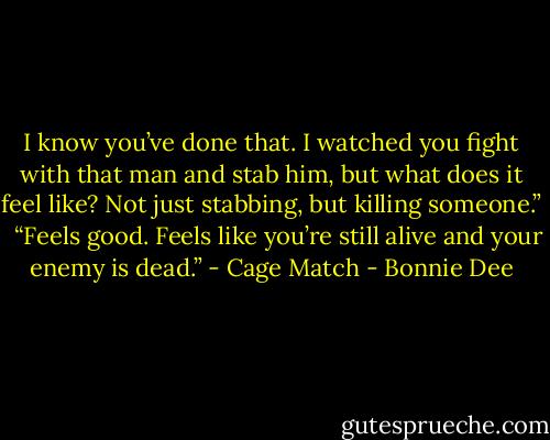 I know you’ve done that. I watched you fight with that man and stab him, but what does it feel like? Not just stabbing, but killing someone.” <br /><br />“Feels good. Feels like you’re still alive and your enemy is dead.” - Cage Match - Bonnie Dee