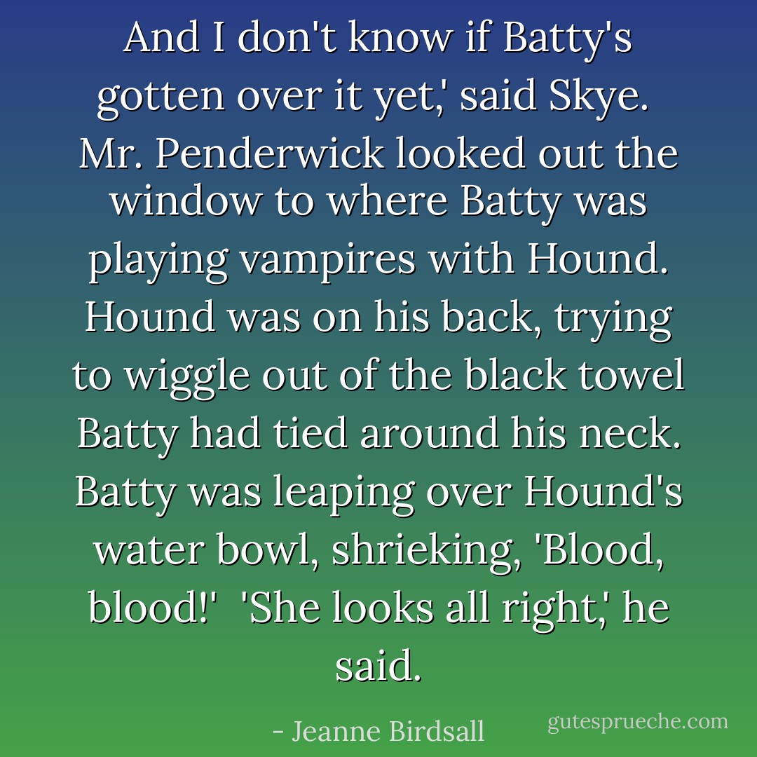 And I don't know if Batty's gotten over it yet,' said Skye.<br /><br />Mr. Penderwick looked out the window to where Batty was playing vampires with Hound. Hound was on his back, trying to wiggle out of the black towel Batty had tied around his neck. Batty was leaping over Hound's water bowl, shrieking, 'Blood, blood!'<br /><br />'She looks all right,' he said. - Jeanne Birdsall