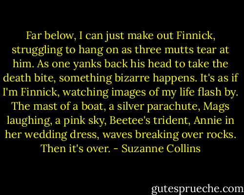Far below, I can just make out Finnick, struggling to hang on as three mutts tear at him. As one yanks back his head to take the death bite, something bizarre happens. It's as if I'm Finnick, watching images of my life flash by. The mast of a boat, a silver parachute, Mags laughing, a pink sky, Beetee's trident, Annie in her wedding dress, waves breaking over rocks. Then it's over. - Suzanne Collins