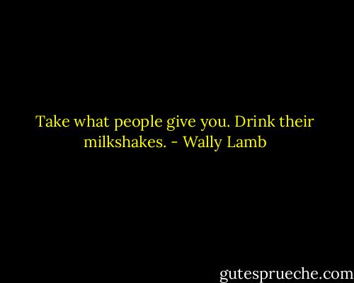 Take what people give you. Drink their milkshakes. - Wally Lamb