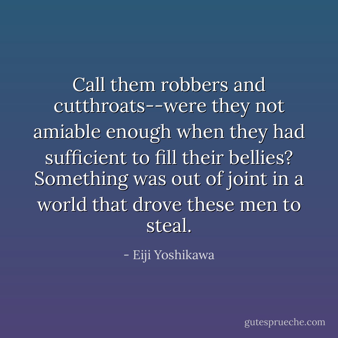 Call them robbers and cutthroats--were they not amiable enough when they had sufficient to fill their bellies? Something was out of joint in a world that drove these men to steal. - Eiji Yoshikawa