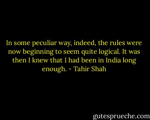 In some peculiar way, indeed, the rules were now beginning to seem quite logical. It was then I knew that I had been in India long enough. - Tahir Shah