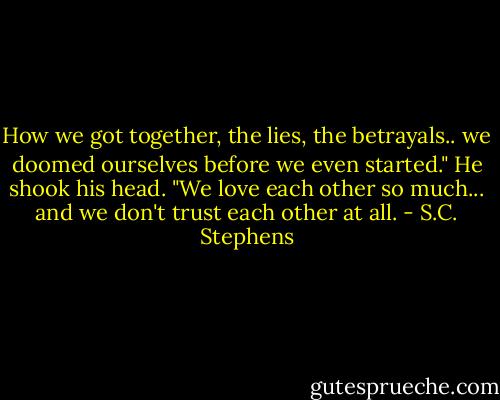 How we got together, the lies, the betrayals.. we doomed ourselves before we even started." He shook his head. "We love each other so much... and we don't trust each other at all. - S.C. Stephens
