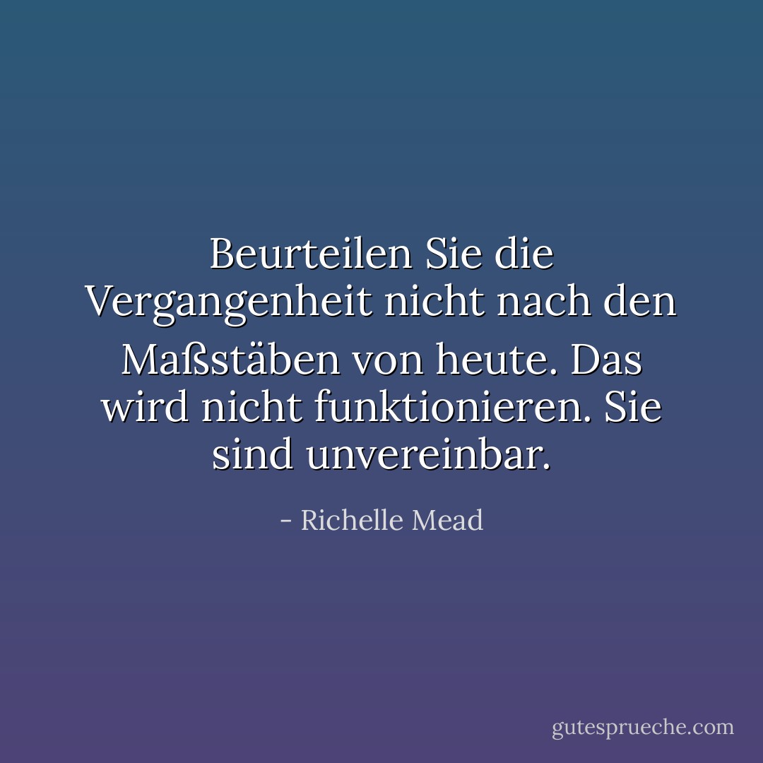 Beurteilen Sie die Vergangenheit nicht nach den Maßstäben von heute. Das wird nicht funktionieren. Sie sind unvereinbar. - Richelle Mead<