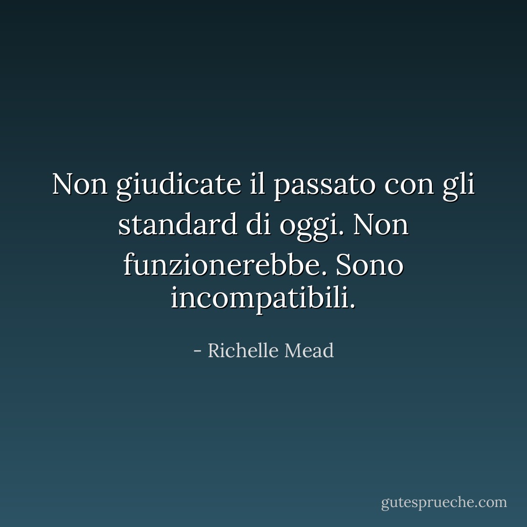 Non giudicate il passato con gli standard di oggi. Non funzionerebbe. Sono incompatibili. - Richelle Mead