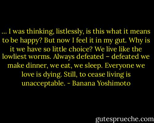 … I was thinking, listlessly, is this what it means to be happy? But now I feel it in my gut. Why is it we have so little choice? We live like the lowliest worms. Always defeated – defeated we make dinner, we eat, we sleep. Everyone we love is dying. Still, to cease living is unacceptable. - Banana Yoshimoto