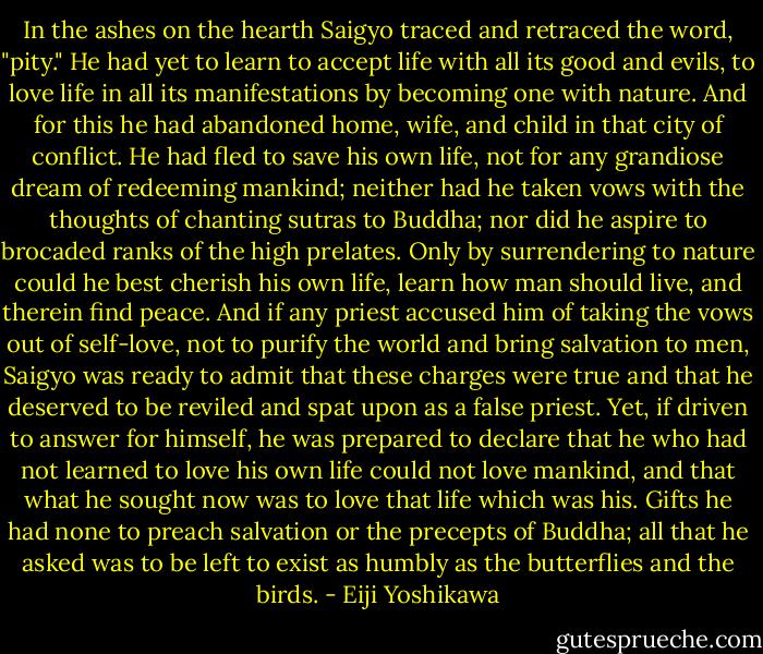 In the ashes on the hearth Saigyo traced and retraced the word, "pity." He had yet to learn to accept life with all its good and evils, to love life in all its manifestations by becoming one with nature. And for this he had abandoned home, wife, and child in that city of conflict. He had fled to save his own life, not for any grandiose dream of redeeming mankind; neither had he taken vows with the thoughts of chanting sutras to Buddha; nor did he aspire to brocaded ranks of the high prelates. Only by surrendering to nature could he best cherish his own life, learn how man should live, and therein find peace. And if any priest accused him of taking the vows out of self-love, not to purify the world and bring salvation to men, Saigyo was ready to admit that these charges were true and that he deserved to be reviled and spat upon as a false priest. Yet, if driven to answer for himself, he was prepared to declare that he who had not learned to love his own life could not love mankind, and that what he sought now was to love that life which was his. Gifts he had none to preach salvation or the precepts of Buddha; all that he asked was to be left to exist as humbly as the butterflies and the birds. - Eiji Yoshikawa