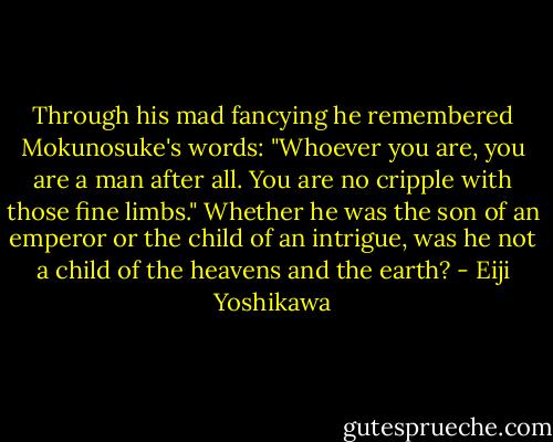 Through his mad fancying he remembered Mokunosuke's words: "Whoever you are, you are a man after all. You are no cripple with those fine limbs." Whether he was the son of an emperor or the child of an intrigue, was he not a child of the heavens and the earth? - Eiji Yoshikawa
