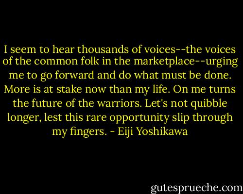 I seem to hear thousands of voices--the voices of the common folk in the marketplace--urging me to go forward and do what must be done. More is at stake now than my life. On me turns the future of the warriors. Let's not quibble longer, lest this rare opportunity slip through my fingers. - Eiji Yoshikawa