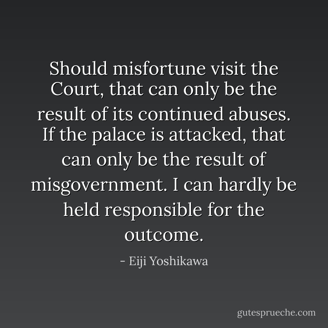 Should misfortune visit the Court, that can only be the result of its continued abuses. If the palace is attacked, that can only be the result of misgovernment. I can hardly be held responsible for the outcome. - Eiji Yoshikawa